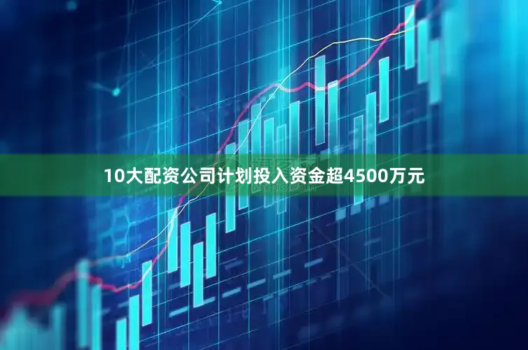 10大配资公司计划投入资金超4500万元