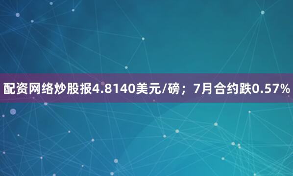 配资网络炒股报4.8140美元/磅；7月合约跌0.57%